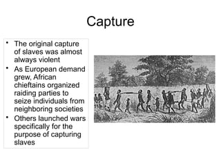 Capture
• The original capture
of slaves was almost
always violent
• As European demand
grew, African
chieftains organized
raiding parties to
seize individuals from
neighboring societies
• Others launched wars
specifically for the
purpose of capturing
slaves
 