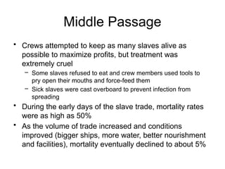 Middle Passage
• Crews attempted to keep as many slaves alive as
possible to maximize profits, but treatment was
extremely cruel
– Some slaves refused to eat and crew members used tools to
pry open their mouths and force-feed them
– Sick slaves were cast overboard to prevent infection from
spreading
• During the early days of the slave trade, mortality rates
were as high as 50%
• As the volume of trade increased and conditions
improved (bigger ships, more water, better nourishment
and facilities), mortality eventually declined to about 5%
 
