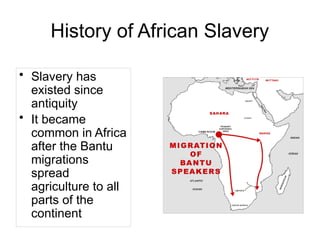 History of African Slavery
• Slavery has
existed since
antiquity
• It became
common in Africa
after the Bantu
migrations
spread
agriculture to all
parts of the
continent
 