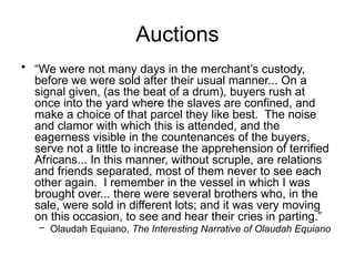 Auctions
• “We were not many days in the merchant’s custody,
before we were sold after their usual manner... On a
signal given, (as the beat of a drum), buyers rush at
once into the yard where the slaves are confined, and
make a choice of that parcel they like best. The noise
and clamor with which this is attended, and the
eagerness visible in the countenances of the buyers,
serve not a little to increase the apprehension of terrified
Africans... In this manner, without scruple, are relations
and friends separated, most of them never to see each
other again. I remember in the vessel in which I was
brought over... there were several brothers who, in the
sale, were sold in different lots; and it was very moving
on this occasion, to see and hear their cries in parting.”
– Olaudah Equiano, The Interesting Narrative of Olaudah Equiano
 