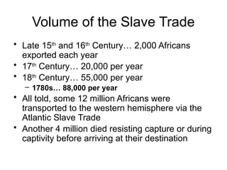 Volume of the Slave Trade
• Late 15th
and 16th
Century… 2,000 Africans
exported each year
• 17th
Century… 20,000 per year
• 18th
Century… 55,000 per year
– 1780s… 88,000 per year
• All told, some 12 million Africans were
transported to the western hemisphere via the
Atlantic Slave Trade
• Another 4 million died resisting capture or during
captivity before arriving at their destination
 