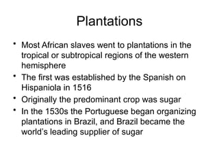 Plantations
• Most African slaves went to plantations in the
tropical or subtropical regions of the western
hemisphere
• The first was established by the Spanish on
Hispaniola in 1516
• Originally the predominant crop was sugar
• In the 1530s the Portuguese began organizing
plantations in Brazil, and Brazil became the
world’s leading supplier of sugar
 