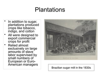 Plantations
• In addition to sugar,
plantations produced
crops like tobacco,
indigo, and cotton
• All were designed to
export commercial
crops for profit
• Relied almost
exclusively on large
amounts of slave
labor supervised by
small numbers of
European or Euro-
American managers
Brazilian sugar mill in the 1830s
 