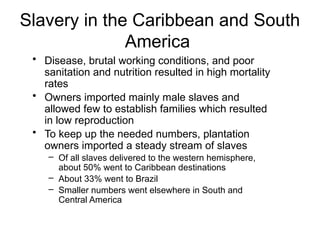 Slavery in the Caribbean and South
America
• Disease, brutal working conditions, and poor
sanitation and nutrition resulted in high mortality
rates
• Owners imported mainly male slaves and
allowed few to establish families which resulted
in low reproduction
• To keep up the needed numbers, plantation
owners imported a steady stream of slaves
– Of all slaves delivered to the western hemisphere,
about 50% went to Caribbean destinations
– About 33% went to Brazil
– Smaller numbers went elsewhere in South and
Central America
 