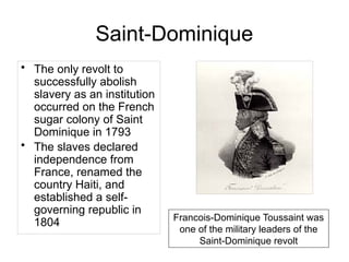 Saint-Dominique
• The only revolt to
successfully abolish
slavery as an institution
occurred on the French
sugar colony of Saint
Dominique in 1793
• The slaves declared
independence from
France, renamed the
country Haiti, and
established a self-
governing republic in
1804 Francois-Dominique Toussaint was
one of the military leaders of the
Saint-Dominique revolt
 