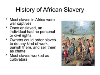 History of African Slavery
• Most slaves in Africa were
war captives
• Once enslaved, an
individual had no personal
or civil rights
• Owners could order slaves
to do any kind of work,
punish them, and sell them
as chattel
• Most slaves worked as
cultivators
 