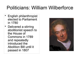 Politicians: William Wilberforce
• English philanthropist
elected to Parliament
in 1780
• Delivered a stirring
abolitionist speech to
the House of
Commons in 1789
and repeatedly
introduced the
Abolition Bill until it
passed in 1807
 