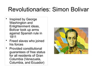 Revolutionaries: Simon Bolivar
• Inspired by George
Washington and
Enlightenment ideas,
Bolivar took up arms
against Spanish rule in
1811
• Freed slaves who joined
his forces
• Provided constitutional
guarantees of free status
for all residents of Gran
Columbia (Venezuela,
Columbia, and Ecuador)
 