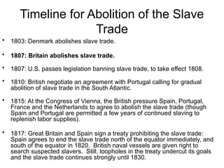 Timeline for Abolition of the Slave
Trade
• 1803: Denmark abolishes slave trade.
• 1807: Britain abolishes slave trade.
• 1807: U.S. passes legislation banning slave trade, to take effect 1808.
• 1810: British negotiate an agreement with Portugal calling for gradual
abolition of slave trade in the South Atlantic.
• 1815: At the Congress of Vienna, the British pressure Spain, Portugal,
France and the Netherlands to agree to abolish the slave trade (though
Spain and Portugal are permitted a few years of continued slaving to
replenish labor supplies).
• 1817: Great Britain and Spain sign a treaty prohibiting the slave trade:
Spain agrees to end the slave trade north of the equator immediately, and
south of the equator in 1820. British naval vessels are given right to
search suspected slavers. Still, loopholes in the treaty undercut its goals
and the slave trade continues strongly until 1830.
 