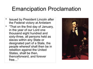 Emancipation Proclamation
• Issued by President Lincoln after
the Federal victory at Antietam
• “That on the first day of January,
in the year of our Lord one
thousand eight hundred and
sixty-three, all persons held as
slaves within any State or
designated part of a State, the
people whereof shall then be in
rebellion against the United
States, shall be then,
thenceforward, and forever
free…”
 