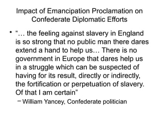 Impact of Emancipation Proclamation on
Confederate Diplomatic Efforts
• “… the feeling against slavery in England
is so strong that no public man there dares
extend a hand to help us… There is no
government in Europe that dares help us
in a struggle which can be suspected of
having for its result, directly or indirectly,
the fortification or perpetuation of slavery.
Of that I am certain”
– William Yancey, Confederate politician
 