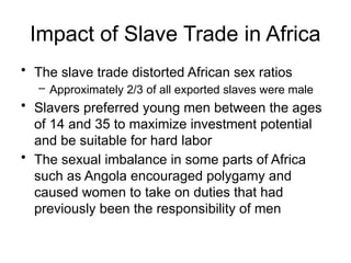 Impact of Slave Trade in Africa
• The slave trade distorted African sex ratios
– Approximately 2/3 of all exported slaves were male
• Slavers preferred young men between the ages
of 14 and 35 to maximize investment potential
and be suitable for hard labor
• The sexual imbalance in some parts of Africa
such as Angola encouraged polygamy and
caused women to take on duties that had
previously been the responsibility of men
 