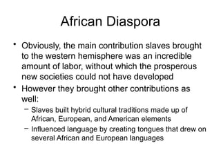 African Diaspora
• Obviously, the main contribution slaves brought
to the western hemisphere was an incredible
amount of labor, without which the prosperous
new societies could not have developed
• However they brought other contributions as
well:
– Slaves built hybrid cultural traditions made up of
African, European, and American elements
– Influenced language by creating tongues that drew on
several African and European languages
 