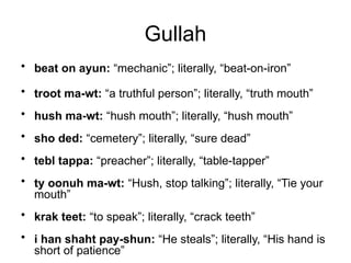 Gullah
• beat on ayun: “mechanic”; literally, “beat-on-iron”
• troot ma-wt: “a truthful person”; literally, “truth mouth”
• hush ma-wt: “hush mouth”; literally, “hush mouth”
• sho ded: “cemetery”; literally, “sure dead”
• tebl tappa: “preacher”; literally, “table-tapper”
• ty oonuh ma-wt: “Hush, stop talking”; literally, “Tie your
mouth”
• krak teet: “to speak”; literally, “crack teeth”
• i han shaht pay-shun: “He steals”; literally, “His hand is
short of patience”
 