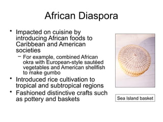 African Diaspora
• Impacted on cuisine by
introducing African foods to
Caribbean and American
societies
– For example, combined African
okra with European-style sautéed
vegetables and American shellfish
to make gumbo
• Introduced rice cultivation to
tropical and subtropical regions
• Fashioned distinctive crafts such
as pottery and baskets Sea Island basket
 