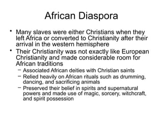 African Diaspora
• Many slaves were either Christians when they
left Africa or converted to Christianity after their
arrival in the western hemisphere
• Their Christianity was not exactly like European
Christianity and made considerable room for
African traditions
– Associated African deities with Christian saints
– Relied heavily on African rituals such as drumming,
dancing, and sacrificing animals
– Preserved their belief in spirits and supernatural
powers and made use of magic, sorcery, witchcraft,
and spirit possession
 