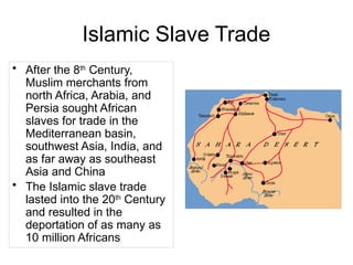 Islamic Slave Trade
• After the 8th
Century,
Muslim merchants from
north Africa, Arabia, and
Persia sought African
slaves for trade in the
Mediterranean basin,
southwest Asia, India, and
as far away as southeast
Asia and China
• The Islamic slave trade
lasted into the 20th
Century
and resulted in the
deportation of as many as
10 million Africans
 