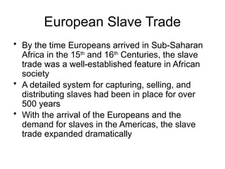 European Slave Trade
• By the time Europeans arrived in Sub-Saharan
Africa in the 15th
and 16th
Centuries, the slave
trade was a well-established feature in African
society
• A detailed system for capturing, selling, and
distributing slaves had been in place for over
500 years
• With the arrival of the Europeans and the
demand for slaves in the Americas, the slave
trade expanded dramatically
 