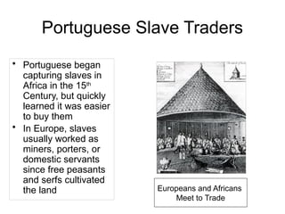 Portuguese Slave Traders
• Portuguese began
capturing slaves in
Africa in the 15th
Century, but quickly
learned it was easier
to buy them
• In Europe, slaves
usually worked as
miners, porters, or
domestic servants
since free peasants
and serfs cultivated
the land Europeans and Africans
Meet to Trade
 