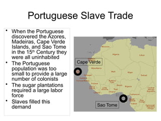 Portuguese Slave Trade
• When the Portuguese
discovered the Azores,
Madeiras, Cape Verde
Islands, and Sao Tome
in the 15th
Century they
were all uninhabited
• The Portuguese
population was too
small to provide a large
number of colonists
• The sugar plantations
required a large labor
force
• Slaves filled this
demand Sao Tome
Cape Verde
 