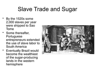 Slave Trade and Sugar
• By the 1520s some
2,000 slaves per year
were shipped to Sao
Tome
• Some thereafter,
Portuguese
entrepreneurs extended
the use of slave labor to
South America
• Eventually Brazil would
become the wealthiest
of the sugar-producing
lands in the western
hemisphere
 