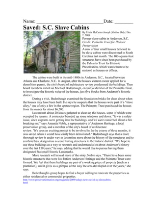 Name: _____________________________Date: ________
Saved: S.C. Slave Cabins
                                                      By Tricia McCarter-Joseph | Online Only | Dec.
                                                      2, 2009
                                                      Former slave cabin in Anderson, S.C.
                                                      Credit: Palmetto Trust for Historic
                                                      Preservation
                                                      A row of four small houses believed to
                                                      be slave cabins were discovered in South
                                                      Carolina last month. The 800-square-foot
                                                      structures have since been purchased by
                                                      the Palmetto Trust for Historic
                                                      Preservation, which wants them to be
                                                      restored as houses or offices.

         The cabins were built in the mid-1800s in Anderson, S.C., located between
Atlanta and Charlotte, N.C. In August, after the houses' current owner applied for a
demolition permit, the city's board of architecture review condemned the buildings. Then
board members called on Michael Bedenbaugh, executive director of the Palmetto Trust,
to investigate the historic value of the houses, just five blocks from Anderson's historic
district.
         During a visit, Bedenbaugh examined the foundation bricks for clues about when
the houses may have been built. He says he suspects that the houses were part of a "slave
alley," one of only a few in the upstate region. The Palmetto Trust purchased the houses
from the owner for about $6,200.
         Last month about 20 locals gathered to clean up the houses, some of which were
occupied by tenants. A contractor boarded up some windows and doors. "It was a safety
issue, since vagrants were getting into the buildings, and we were concerned about a fire
breaking out," says Amanda Noble, a representative of Anderson Heritage, a local
preservation group, and a member of the city's board of architecture
review. "It's been an exciting project to be involved in. In the course of three months, it
was saved, when it could have easily been demolished." Bedenbaugh says that a more
thorough review is under way to determine more about the history of the structures and to
confirm their designation as contributing structures to the historic district. "We hope to
use these buildings as a way to research and understand a lot about Anderson's history
over the last 150 years," he says, adding that he would like to pursue having them
designated National Historic Landmarks.
         More research will reveal more of the story, Noble says. "There have been some
historic structures that were lost before Anderson Heritage and the Palmetto Trust were
formed. We feel that these buildings are part of a working piece of property [such as a
plantation], and it gives us a glimpse of the way the area developed over the years," she
says.
         Bedenbaugh's group hopes to find a buyer willing to renovate the properties as
either residential or commercial properties.
http://www.preservationnation.org/magazine/2009/todays-news/saved-sc-slavecabins.
html
 