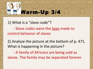 Warm-Up 3/4 1) What is a “slave code”? - Slave codes were the  laws  made to  control behavior of slaves 2) Analyze the picture at the bottom of p. 471. What is happening in the picture? - A family of Africans are being sold as  slaves. The family may be separated forever. 