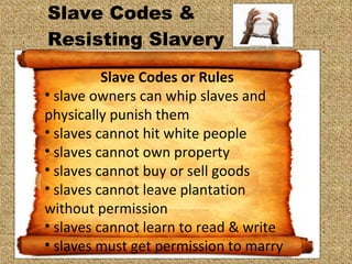 Slave Codes &  Resisting Slavery  Slave Codes or Rules slave owners can whip slaves and physically punish them slaves cannot hit white people slaves cannot own property slaves cannot buy or sell goods slaves cannot leave plantation without permission slaves cannot learn to read & write slaves must get permission to marry 