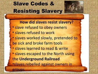 Slave Codes &  Resisting Slavery  How did slaves resist slavery? slave refused to obey owners slaves refused to work slaves worked slowly, pretended to be sick and broke farm tools slaves learned to read & write slaves escaped to the North using the  Underground Railroad  slaves rebelled against owners in groups 