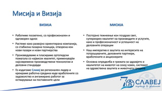 Мисија и Визија
ВИЗИЈА
• Работиме посветено, со професионален и
одговорен однос
• Растеме како развојно ориентирана компанија,
со стабилна пазарна позиција, отворена кон
нови пазари и нови партнерства
• Произведуваме и пласираме ортопедски
помагала со највисок квалитет, применувајќи
најсовремени производствени технологии и
деловни стандарди
• Го издигаме Славеј во регионален лидер и
креираме работна средина каде вработените со
задоволство и ангажирано работат за
остварување на поставените цели
МИСИЈА
• Постојано тежнеење кон поздрав свет,
супериорен квалитет на производите и услугите,
како и професионалност и успешност на
деловните операции
• Наш императив е заштита на интересите на
потрошувачите, деловните партнери,
вработените и акционерите
• Основна определба е грижата за здравјето и
квалитетот на животот на секој човек, системот
на здравствена заштита и животната средина
 