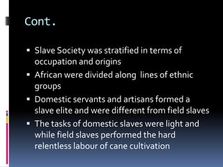 Cont.

 Slave Society was stratified in terms of
  occupation and origins
 African were divided along lines of ethnic
  groups
 Domestic servants and artisans formed a
  slave elite and were different from field slaves
 The tasks of domestic slaves were light and
  while field slaves performed the hard
  relentless labour of cane cultivation
 