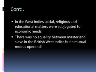 Cont.

 In the West Indies social, religious and
  educational matters were subjugated for
  economic needs
 There was no equality between master and
  slave in the British West Indies but a mutual
  modus operandi
 
