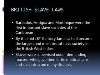 BRITISH SLAVE LAWS

 Barbados, Antigua and Martinique were the
  first important slave societies of the
  Caribbean
 By the mid 18th Century Jamaica had become
  the largest and most brutal slave society in
  the British West Indies
 Slaves were supervised under demanding
  masters who gave them little medical care
  and so contracted many diseases
 