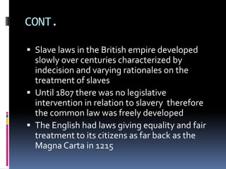 CONT.

 Slave laws in the British empire developed
  slowly over centuries characterized by
  indecision and varying rationales on the
  treatment of slaves
 Until 1807 there was no legislative
  intervention in relation to slavery therefore
  the common law was freely developed
 The English had laws giving equality and fair
  treatment to its citizens as far back as the
  Magna Carta in 1215
 