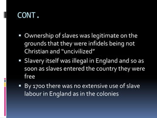 CONT.

 Ownership of slaves was legitimate on the
  grounds that they were infidels being not
  Christian and “uncivilized”
 Slavery itself was illegal in England and so as
  soon as slaves entered the country they were
  free
 By 1700 there was no extensive use of slave
  labour in England as in the colonies
 