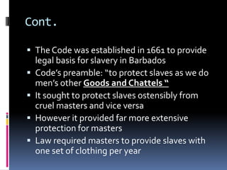 Cont.

 The Code was established in 1661 to provide
    legal basis for slavery in Barbados
   Code’s preamble: “to protect slaves as we do
    men’s other Goods and Chattels “
   It sought to protect slaves ostensibly from
    cruel masters and vice versa
   However it provided far more extensive
    protection for masters
   Law required masters to provide slaves with
    one set of clothing per year
 