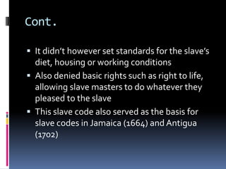 Cont.

 It didn’t however set standards for the slave’s
  diet, housing or working conditions
 Also denied basic rights such as right to life,
  allowing slave masters to do whatever they
  pleased to the slave
 This slave code also served as the basis for
  slave codes in Jamaica (1664) and Antigua
  (1702)
 