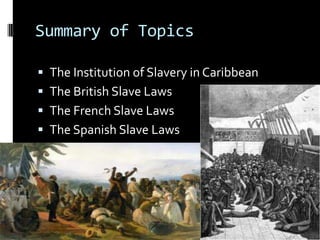 Summary of Topics

 The Institution of Slavery in Caribbean
 The British Slave Laws
 The French Slave Laws
 The Spanish Slave Laws
 