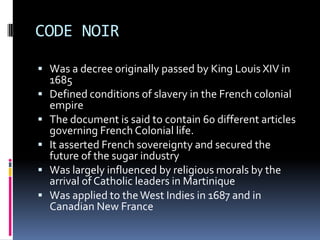 CODE NOIR

 Was a decree originally passed by King Louis XIV in
    1685
   Defined conditions of slavery in the French colonial
    empire
   The document is said to contain 60 different articles
    governing French Colonial life.
   It asserted French sovereignty and secured the
    future of the sugar industry
   Was largely influenced by religious morals by the
    arrival of Catholic leaders in Martinique
   Was applied to the West Indies in 1687 and in
    Canadian New France
 