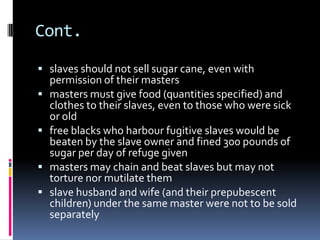 Cont.

 slaves should not sell sugar cane, even with
    permission of their masters
   masters must give food (quantities specified) and
    clothes to their slaves, even to those who were sick
    or old
   free blacks who harbour fugitive slaves would be
    beaten by the slave owner and fined 300 pounds of
    sugar per day of refuge given
   masters may chain and beat slaves but may not
    torture nor mutilate them
   slave husband and wife (and their prepubescent
    children) under the same master were not to be sold
    separately
 