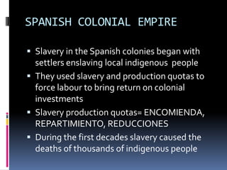 SPANISH COLONIAL EMPIRE

 Slavery in the Spanish colonies began with
  settlers enslaving local indigenous people
 They used slavery and production quotas to
  force labour to bring return on colonial
  investments
 Slavery production quotas= ENCOMIENDA,
  REPARTIMIENTO, REDUCCIONES
 During the first decades slavery caused the
  deaths of thousands of indigenous people
 