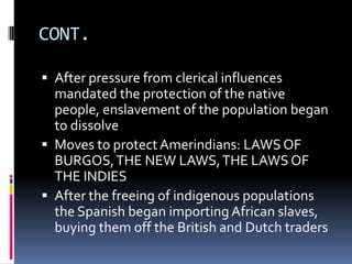 CONT.

 After pressure from clerical influences
  mandated the protection of the native
  people, enslavement of the population began
  to dissolve
 Moves to protect Amerindians: LAWS OF
  BURGOS, THE NEW LAWS, THE LAWS OF
  THE INDIES
 After the freeing of indigenous populations
  the Spanish began importing African slaves,
  buying them off the British and Dutch traders
 