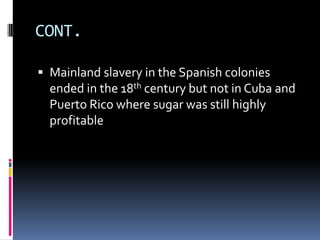 CONT.

 Mainland slavery in the Spanish colonies
  ended in the 18th century but not in Cuba and
  Puerto Rico where sugar was still highly
  profitable
 