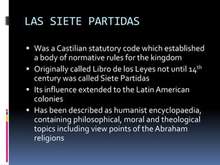 LAS SIETE PARTIDAS

 Was a Castilian statutory code which established
  a body of normative rules for the kingdom
 Originally called Libro de los Leyes not until 14th
  century was called Siete Partidas
 Its influence extended to the Latin American
  colonies
 Has been described as humanist encyclopaedia,
  containing philosophical, moral and theological
  topics including view points of the Abraham
  religions
 