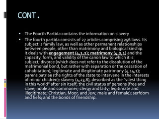 CONT.
 The Fourth Partida contains the information on slavery
 The fourth partida consists of 27 articles comprising 256 laws. Its
   subject is family law, as well as other permanent relationships
   between people, other than matrimony and biological kinship.
   It deals with engagement (4,1,2); matrimony (4,2,1) and the
   capacity, form, and validity of the canon law to which it is
   subject; divorce (which does not refer to the dissolution of the
   matrimonial bond, but rather with separation or the cessation of
   cohabitation); legitimate and illegitimate patrimony (4,14,1);
   parens patriae (the rights of the state to intervene in the interests
   of minor children); slavery (4,23,8), described as the "vilest thing
   in this world" after sin itself; the civil status of persons (free and
   slave; noble and commoner; clergy and laity; legitimate and
   illegitimate; Christian, Moor, and Jew; male and female); serfdom
   and fiefs; and the bonds of friendship.
 