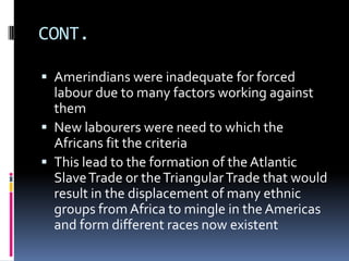 CONT.

 Amerindians were inadequate for forced
  labour due to many factors working against
  them
 New labourers were need to which the
  Africans fit the criteria
 This lead to the formation of the Atlantic
  Slave Trade or the Triangular Trade that would
  result in the displacement of many ethnic
  groups from Africa to mingle in the Americas
  and form different races now existent
 