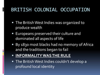 BRITISH COLONIAL OCCUPATION

 The British West Indies was organized to
    produce wealth
   Europeans preserved their culture and
    dominated all aspects of life
   By 1830 most blacks had no memory of Africa
    and the traditions began to fail
   INFORMALITY WAS THE RULE
   The British West Indies couldn’t develop a
    profound local identity
 