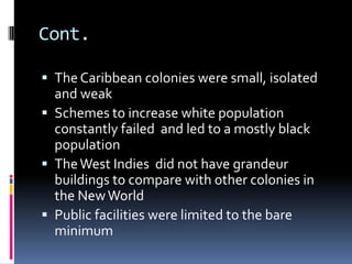 Cont.

 The Caribbean colonies were small, isolated
  and weak
 Schemes to increase white population
  constantly failed and led to a mostly black
  population
 The West Indies did not have grandeur
  buildings to compare with other colonies in
  the New World
 Public facilities were limited to the bare
  minimum
 