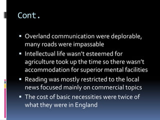 Cont.

 Overland communication were deplorable,
  many roads were impassable
 Intellectual life wasn’t esteemed for
  agriculture took up the time so there wasn’t
  accommodation for superior mental facilities
 Reading was mostly restricted to the local
  news focused mainly on commercial topics
 The cost of basic necessities were twice of
  what they were in England
 