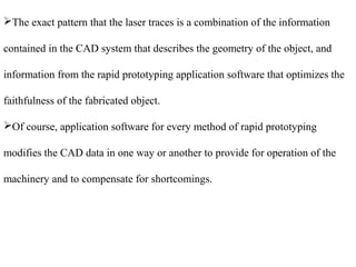 The exact pattern that the laser traces is a combination of the information 
contained in the CAD system that describes the geometry of the object, and 
information from the rapid prototyping application software that optimizes the 
faithfulness of the fabricated object. 
Of course, application software for every method of rapid prototyping 
modifies the CAD data in one way or another to provide for operation of the 
machinery and to compensate for shortcomings. 
 